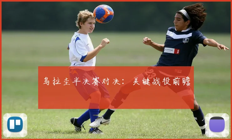 乌拉圭半决赛对决：关键战役前瞻