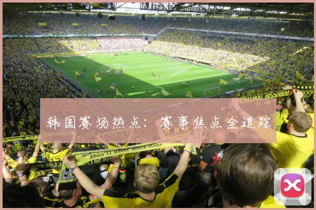 韩国赛场热点：赛事焦点全追踪