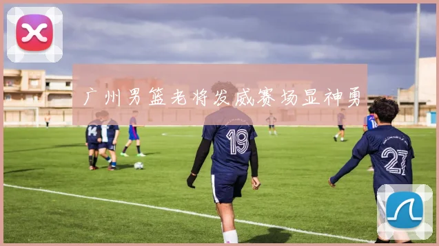 广州男篮老将发威赛场显神勇