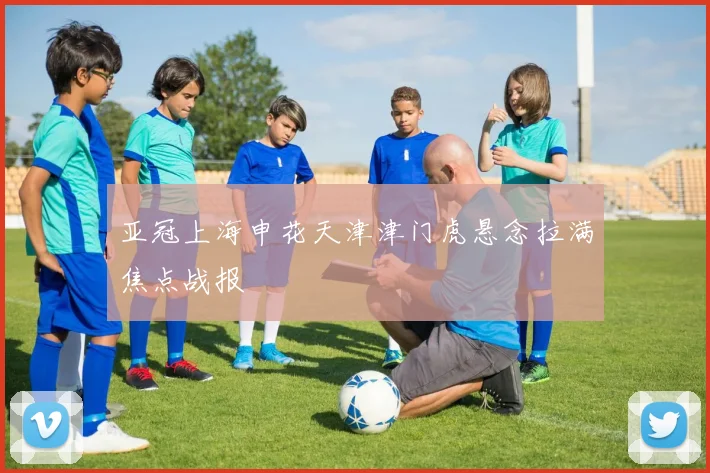 亚冠上海申花天津津门虎悬念拉满焦点战报