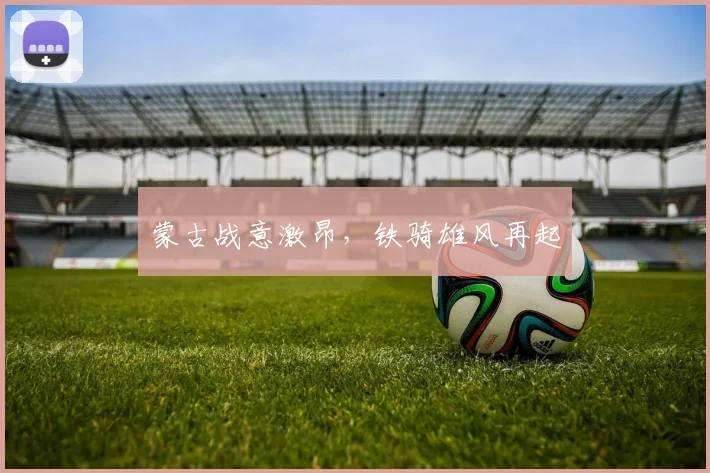 蒙古战意激昂，铁骑雄风再起