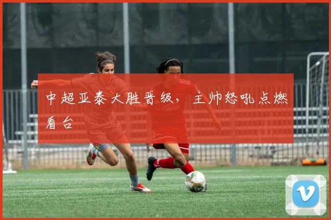 中超亚泰大胜晋级，主帅怒吼点燃看台