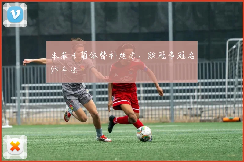 本菲卡葡体替补绝杀,欧冠争冠名帅斗法