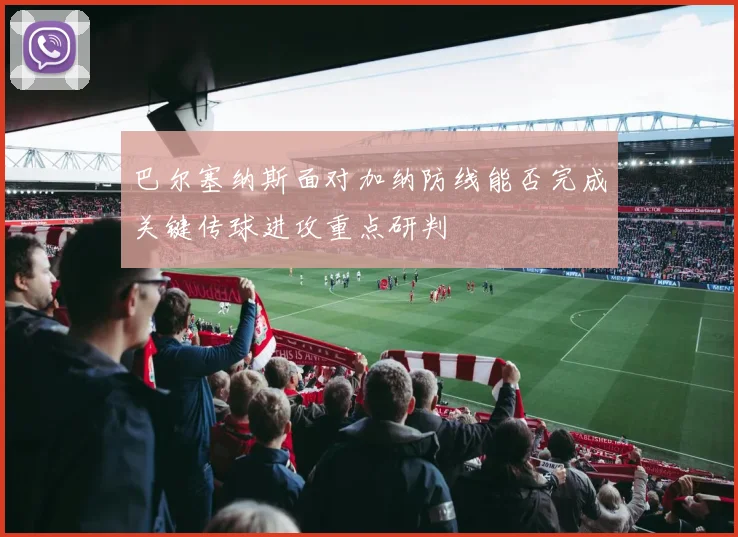 巴尔塞纳斯面对加纳防线能否完成关键传球进攻重点研判