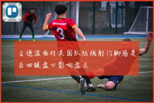 古德温面对美国队防线射门脚感是否回暖盘口影响盘点