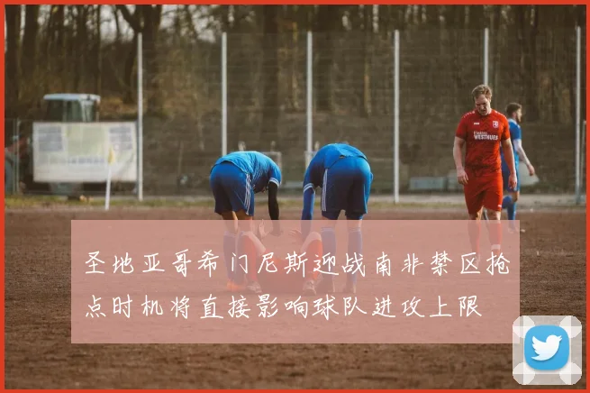 圣地亚哥希门尼斯迎战南非禁区抢点时机将直接影响球队进攻上限
