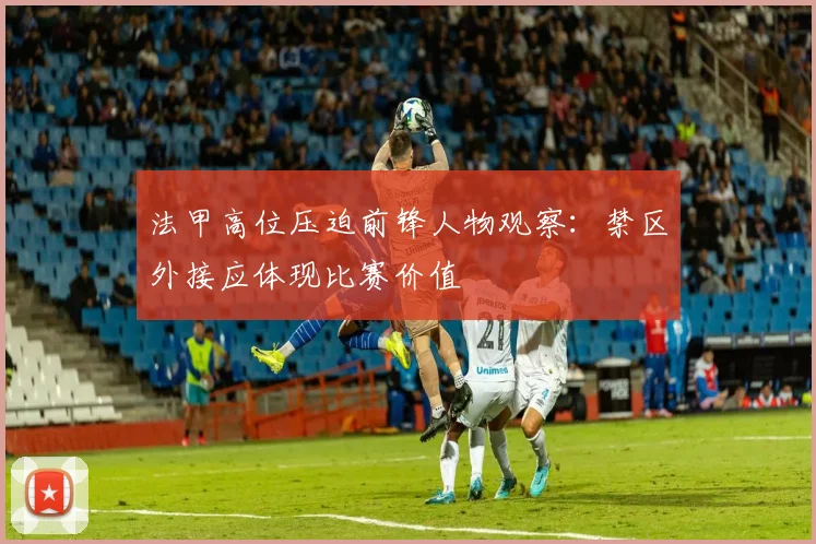 法甲高位压迫前锋人物观察：禁区外接应体现比赛价值