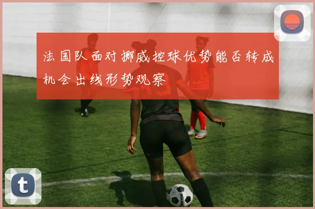 法国队面对挪威控球优势能否转成机会出线形势观察