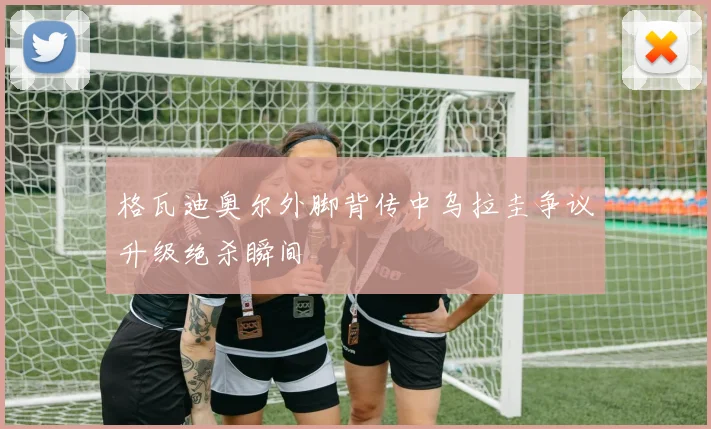 格瓦迪奥尔外脚背传中乌拉圭争议升级绝杀瞬间