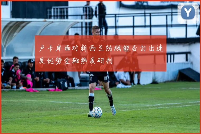 卢卡库面对新西兰防线能否打出速度优势金靴热度研判