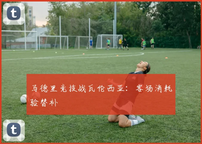 马德里竞技战瓦伦西亚：客场消耗验替补