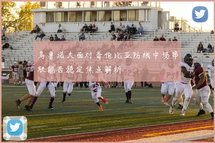 乌鲁诺夫面对哥伦比亚防线中场串联能否稳定焦点解析