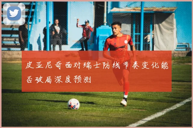 皮亚尼奇面对瑞士防线节奏变化能否破局深度预测