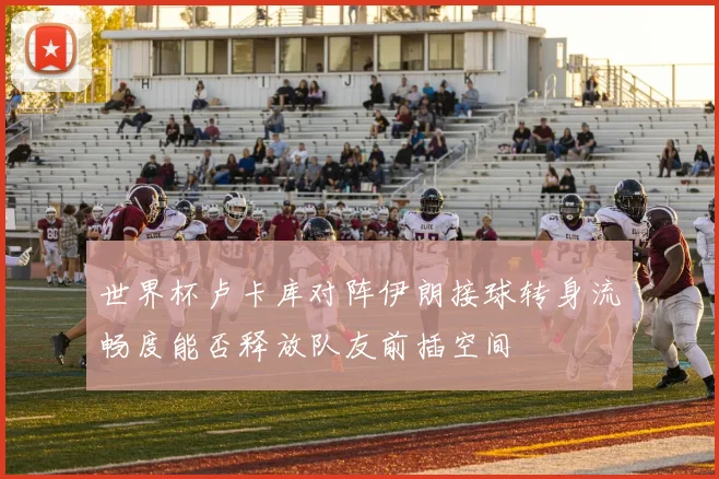 世界杯卢卡库对阵伊朗接球转身流畅度能否释放队友前插空间