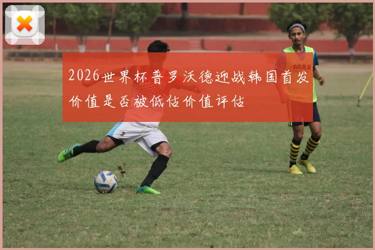 2026世界杯普罗沃德迎战韩国首发价值是否被低估价值评估
