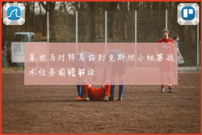 莱尔马对阵乌兹别克斯坦小组赛战术任务前瞻解读
