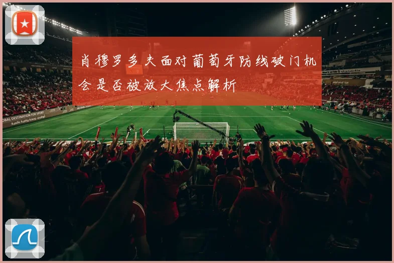 肖穆罗多夫面对葡萄牙防线破门机会是否被放大焦点解析