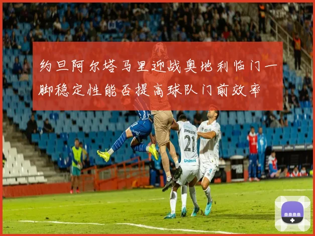 约旦阿尔塔马里迎战奥地利临门一脚稳定性能否提高球队门前效率