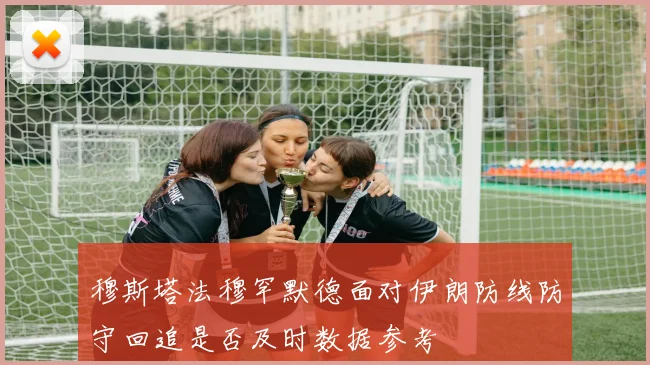 穆斯塔法穆罕默德面对伊朗防线防守回追是否及时数据参考