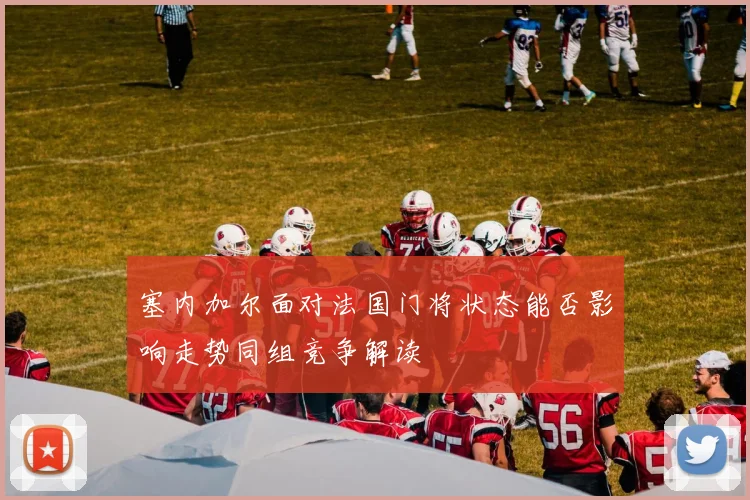 塞内加尔面对法国门将状态能否影响走势同组竞争解读
