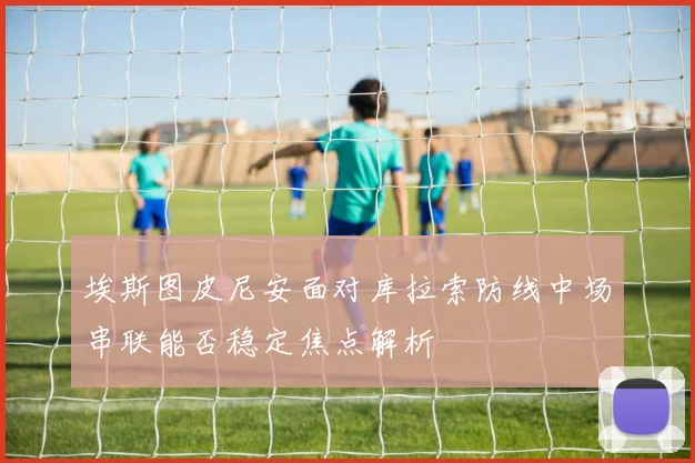埃斯图皮尼安面对库拉索防线中场串联能否稳定焦点解析