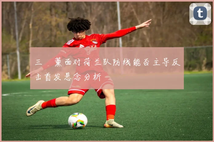 三笘薰面对荷兰队防线能否主导反击首发悬念分析