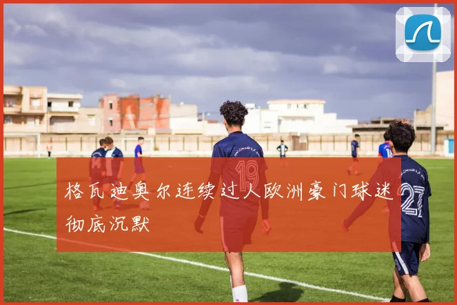 格瓦迪奥尔连续过人欧洲豪门球迷彻底沉默