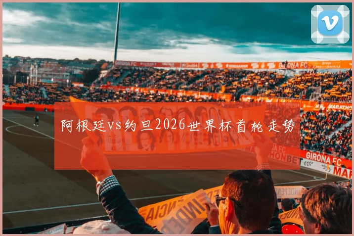 阿根廷vs约旦2026世界杯首轮走势