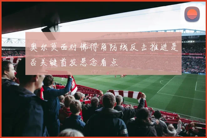 奥尔莫面对佛得角防线反击推进是否关键首发悬念看点