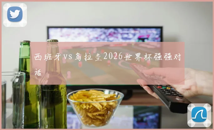 西班牙vs乌拉圭2026世界杯强强对话