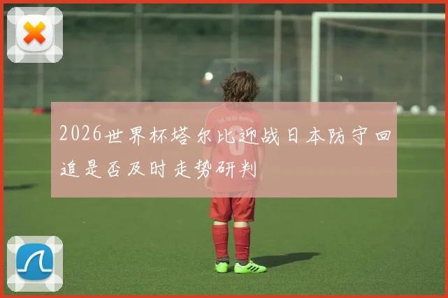 2026世界杯塔尔比迎战日本防守回追是否及时走势研判