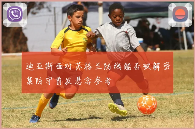 迪亚斯面对苏格兰防线能否破解密集防守首发悬念参考