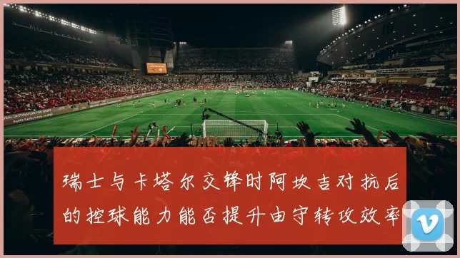 瑞士与卡塔尔交锋时阿坎吉对抗后的控球能力能否提升由守转攻效率