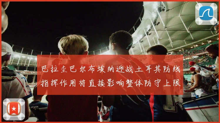 巴拉圭巴尔布埃纳迎战土耳其防线指挥作用将直接影响整体防守上限