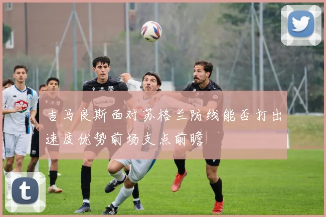 吉马良斯面对苏格兰防线能否打出速度优势前场支点前瞻