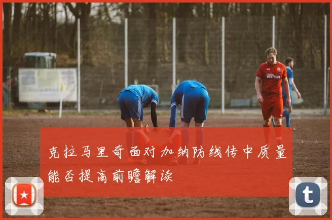 克拉马里奇面对加纳防线传中质量能否提高前瞻解读
