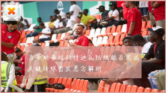 马蒂纳面对科特迪瓦防线能否完成关键传球首发悬念解析