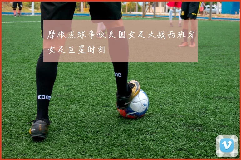 摩根点球争议美国女足大战西班牙女足巨星时刻