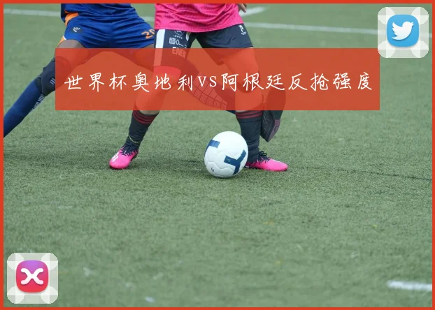 世界杯奥地利vs阿根廷反抢强度
