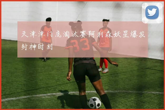 天津津门虎淘汰赛阿利森妖星爆发封神时刻