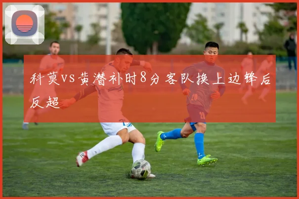 科莫vs黄潜补时8分客队换上边锋后反超