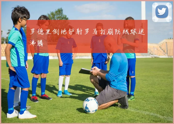 罗德里倒地铲射罗马打崩防线球迷沸腾