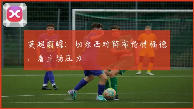 英超前瞻：切尔西对阵布伦特福德，看主场压力