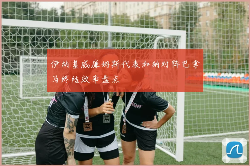伊纳基威廉姆斯代表加纳对阵巴拿马终结效率盘点
