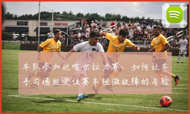 车队参加达喀尔拉力赛，如何让车手沟通经受住赛车轻微故障的考验