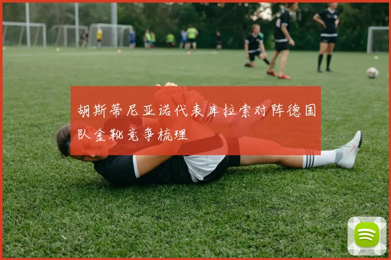 胡斯蒂尼亚诺代表库拉索对阵德国队金靴竞争梳理