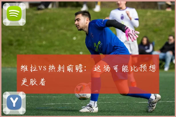 维拉vs热刺前瞻:这场可能比预想更胶着