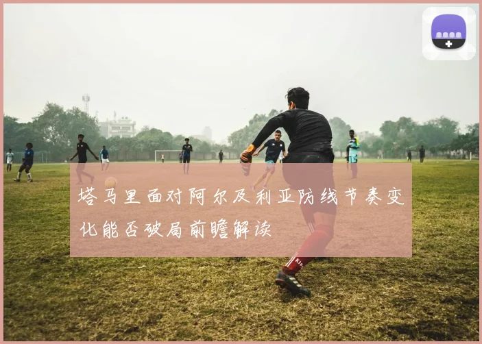 塔马里面对阿尔及利亚防线节奏变化能否破局前瞻解读